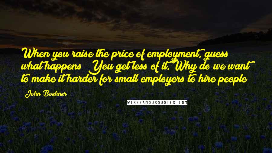 John Boehner Quotes: When you raise the price of employment, guess what happens? You get less of it. Why do we want to make it harder for small employers to hire people?