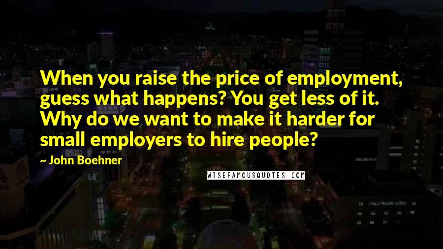 John Boehner Quotes: When you raise the price of employment, guess what happens? You get less of it. Why do we want to make it harder for small employers to hire people?
