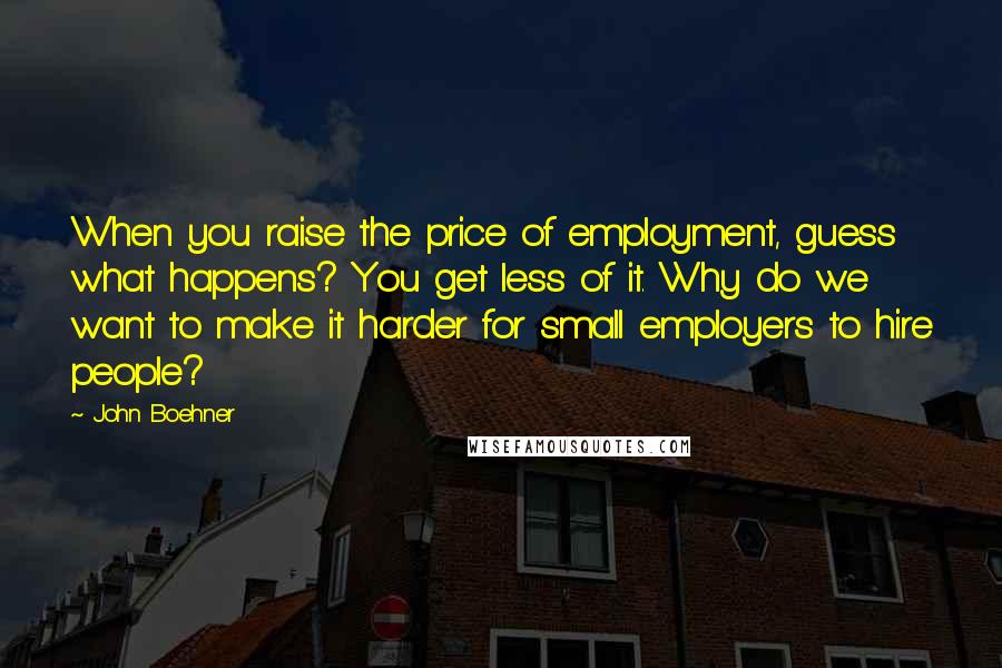 John Boehner Quotes: When you raise the price of employment, guess what happens? You get less of it. Why do we want to make it harder for small employers to hire people?