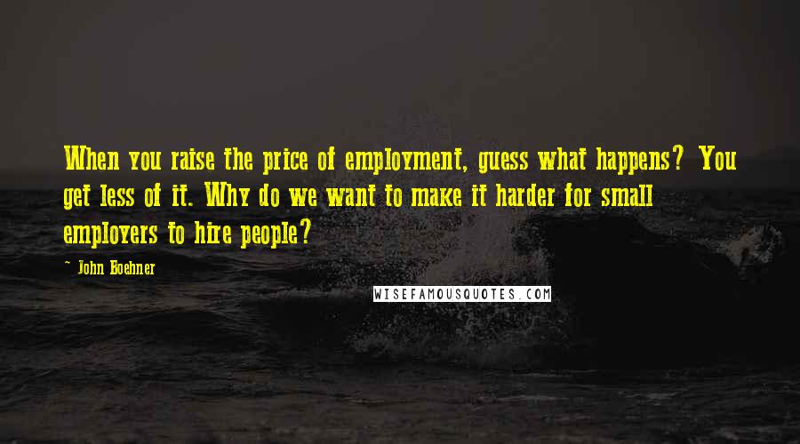 John Boehner Quotes: When you raise the price of employment, guess what happens? You get less of it. Why do we want to make it harder for small employers to hire people?