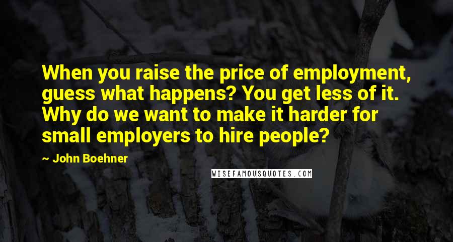 John Boehner Quotes: When you raise the price of employment, guess what happens? You get less of it. Why do we want to make it harder for small employers to hire people?