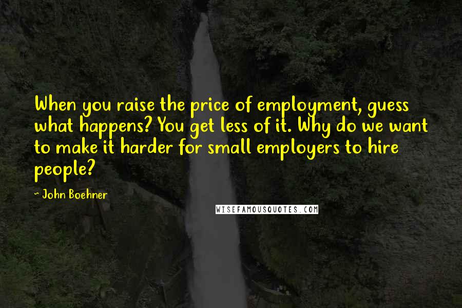 John Boehner Quotes: When you raise the price of employment, guess what happens? You get less of it. Why do we want to make it harder for small employers to hire people?