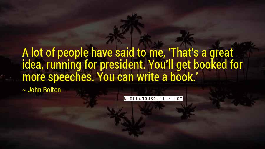 John Bolton Quotes: A lot of people have said to me, 'That's a great idea, running for president. You'll get booked for more speeches. You can write a book.'