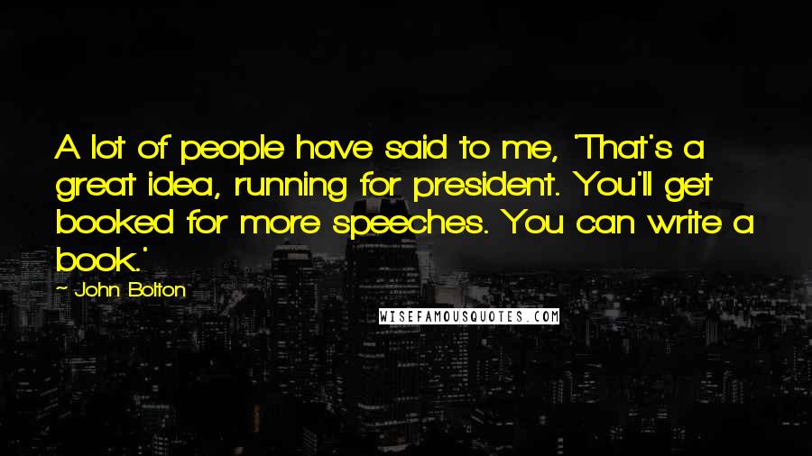 John Bolton Quotes: A lot of people have said to me, 'That's a great idea, running for president. You'll get booked for more speeches. You can write a book.'
