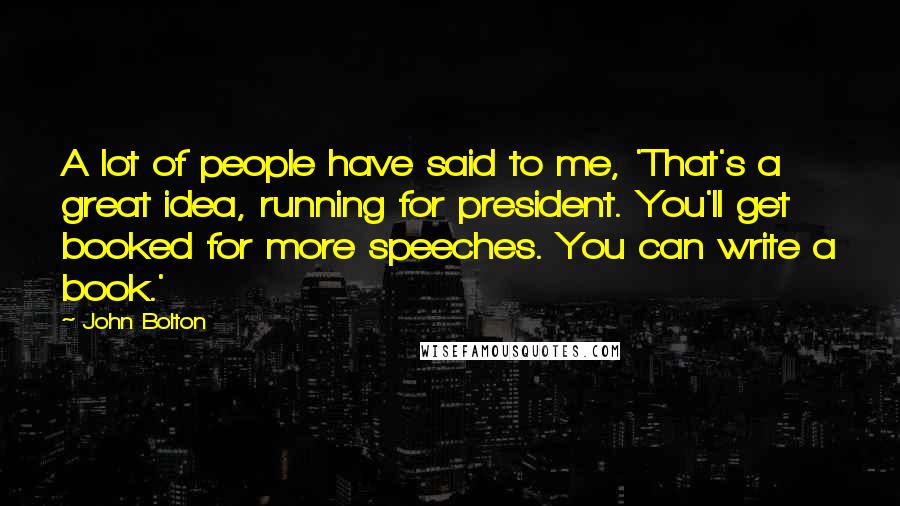 John Bolton Quotes: A lot of people have said to me, 'That's a great idea, running for president. You'll get booked for more speeches. You can write a book.'