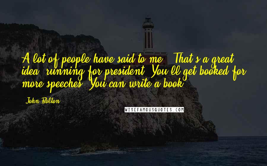 John Bolton Quotes: A lot of people have said to me, 'That's a great idea, running for president. You'll get booked for more speeches. You can write a book.'