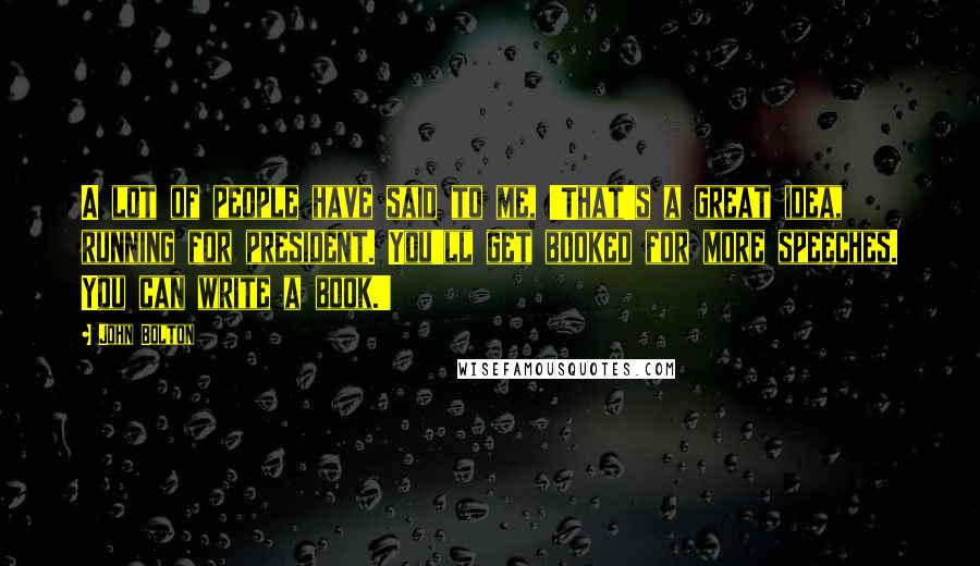 John Bolton Quotes: A lot of people have said to me, 'That's a great idea, running for president. You'll get booked for more speeches. You can write a book.'