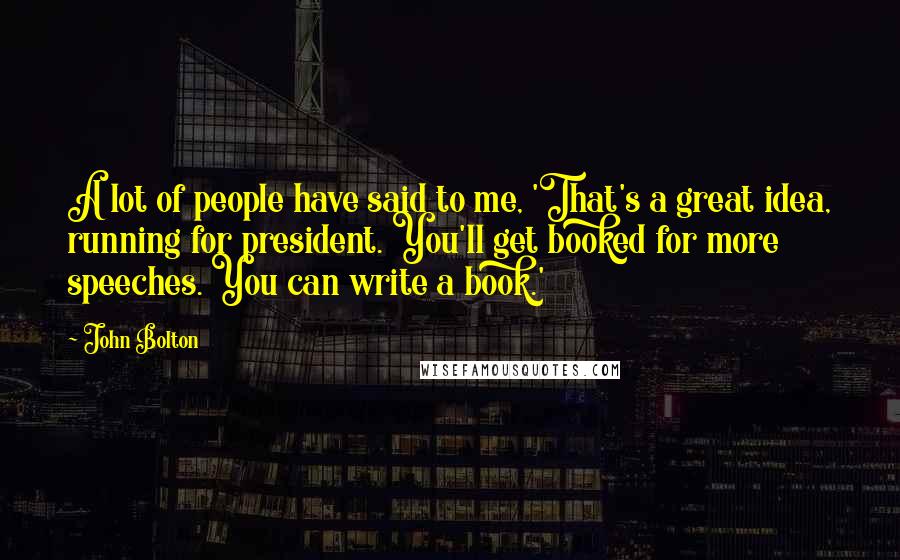 John Bolton Quotes: A lot of people have said to me, 'That's a great idea, running for president. You'll get booked for more speeches. You can write a book.'