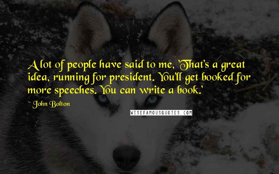 John Bolton Quotes: A lot of people have said to me, 'That's a great idea, running for president. You'll get booked for more speeches. You can write a book.'