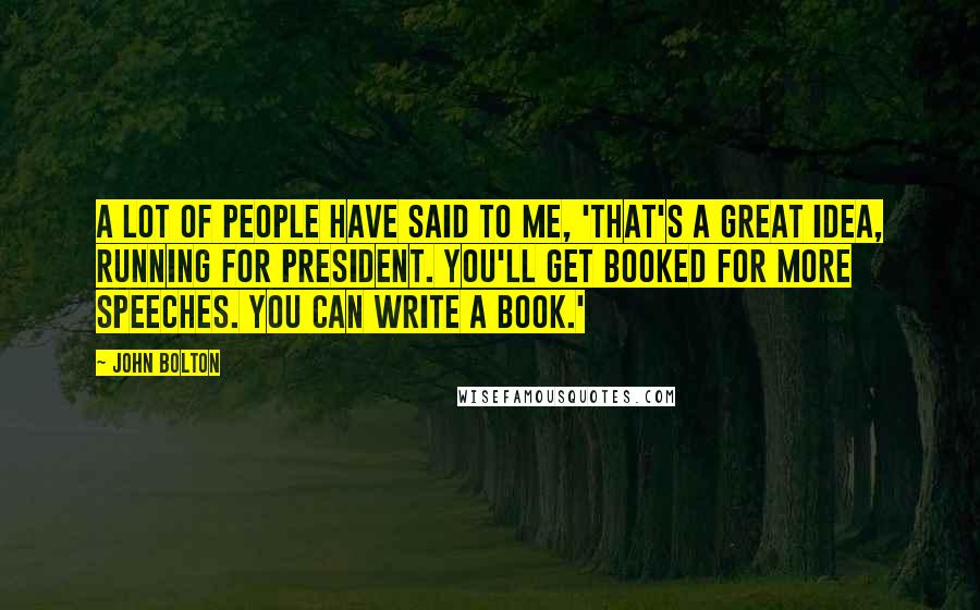 John Bolton Quotes: A lot of people have said to me, 'That's a great idea, running for president. You'll get booked for more speeches. You can write a book.'