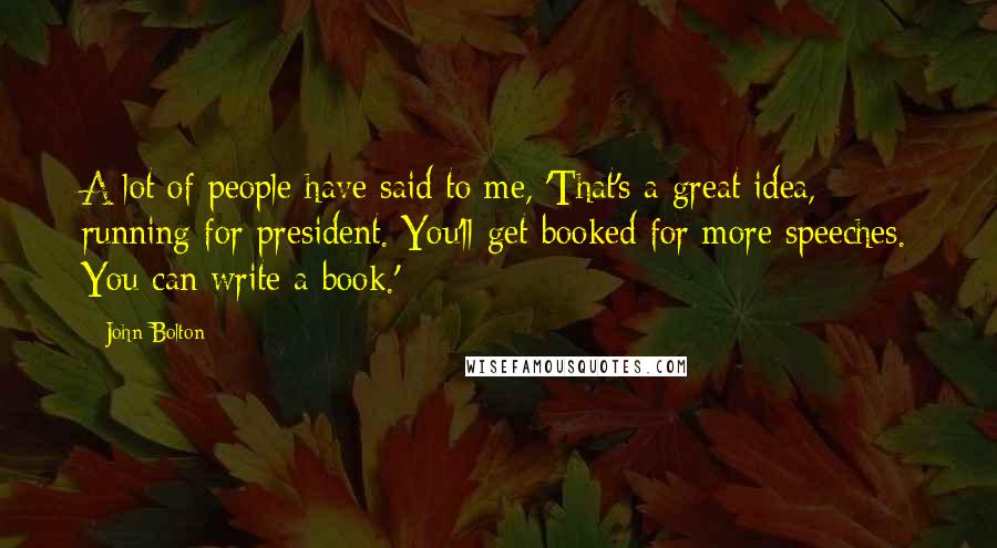John Bolton Quotes: A lot of people have said to me, 'That's a great idea, running for president. You'll get booked for more speeches. You can write a book.'