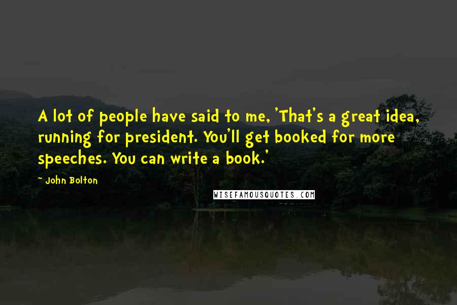 John Bolton Quotes: A lot of people have said to me, 'That's a great idea, running for president. You'll get booked for more speeches. You can write a book.'