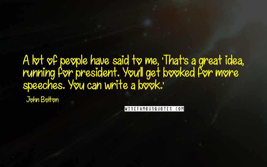 John Bolton Quotes: A lot of people have said to me, 'That's a great idea, running for president. You'll get booked for more speeches. You can write a book.'