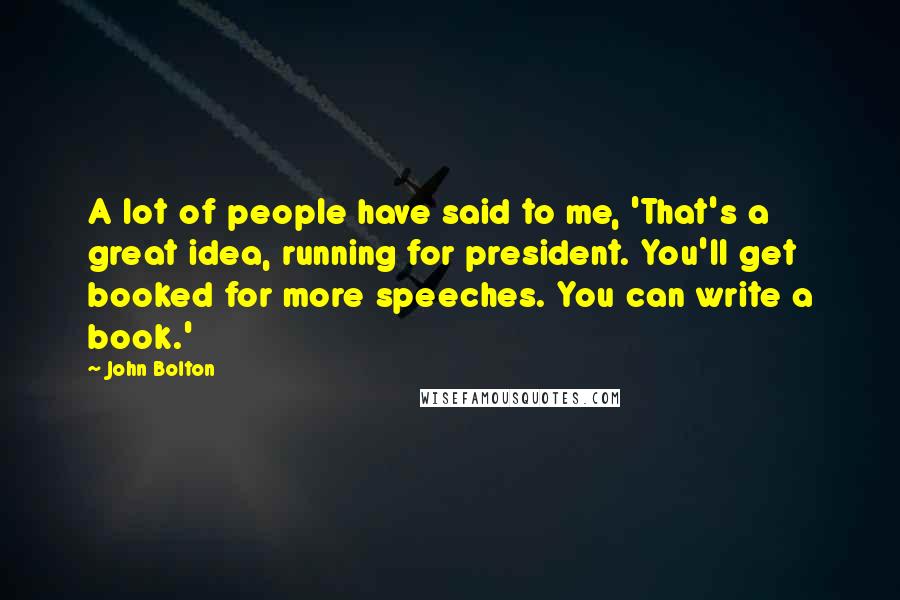 John Bolton Quotes: A lot of people have said to me, 'That's a great idea, running for president. You'll get booked for more speeches. You can write a book.'