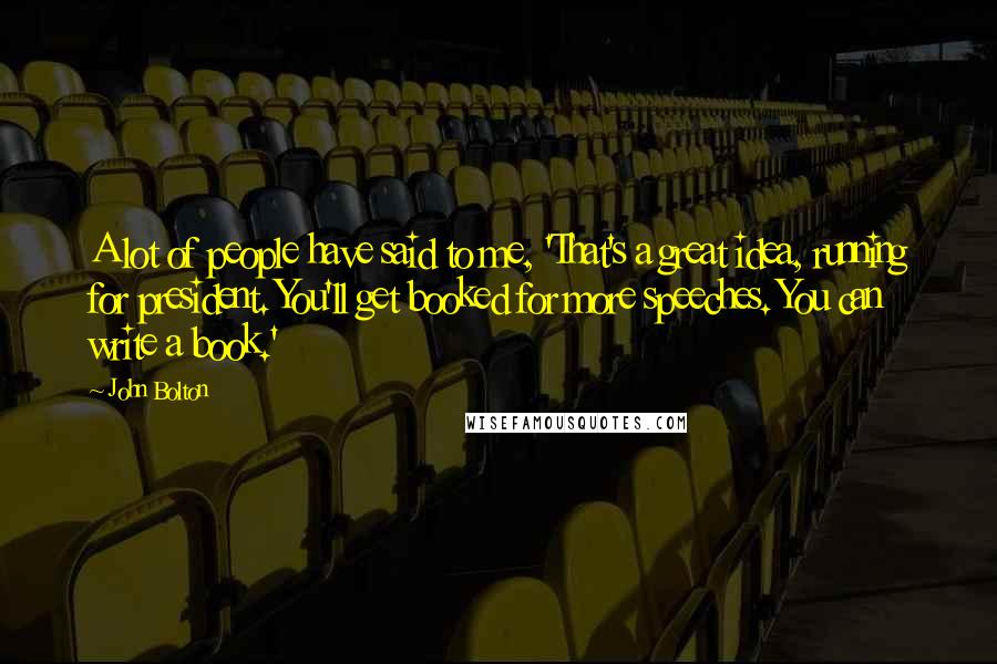 John Bolton Quotes: A lot of people have said to me, 'That's a great idea, running for president. You'll get booked for more speeches. You can write a book.'