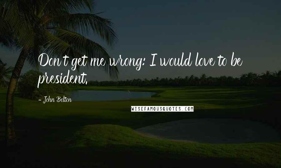 John Bolton Quotes: Don't get me wrong: I would love to be president.