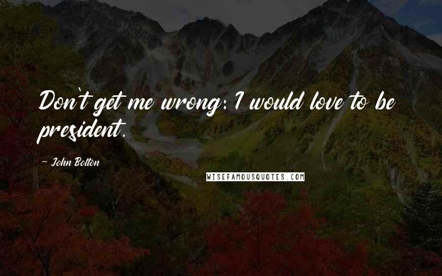 John Bolton Quotes: Don't get me wrong: I would love to be president.