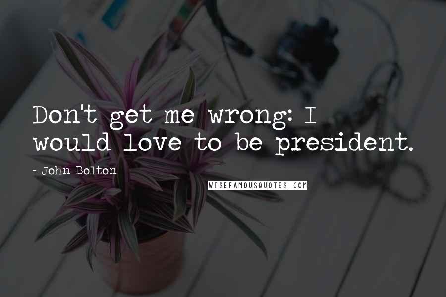John Bolton Quotes: Don't get me wrong: I would love to be president.