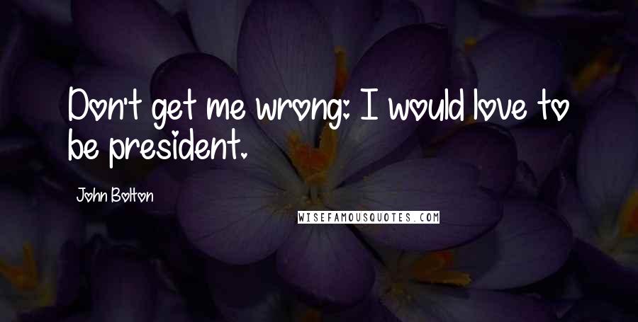 John Bolton Quotes: Don't get me wrong: I would love to be president.
