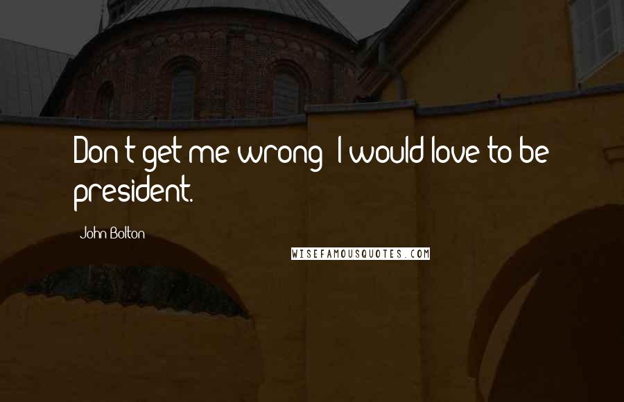 John Bolton Quotes: Don't get me wrong: I would love to be president.