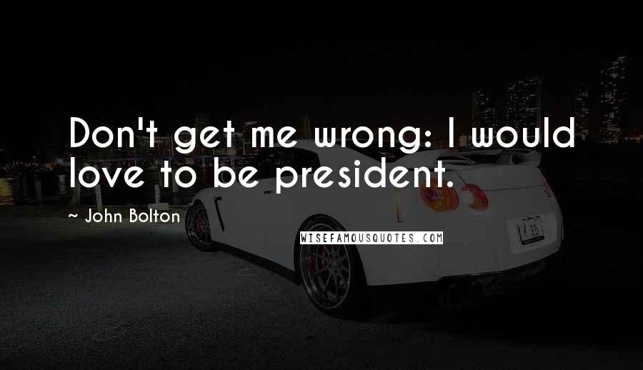 John Bolton Quotes: Don't get me wrong: I would love to be president.