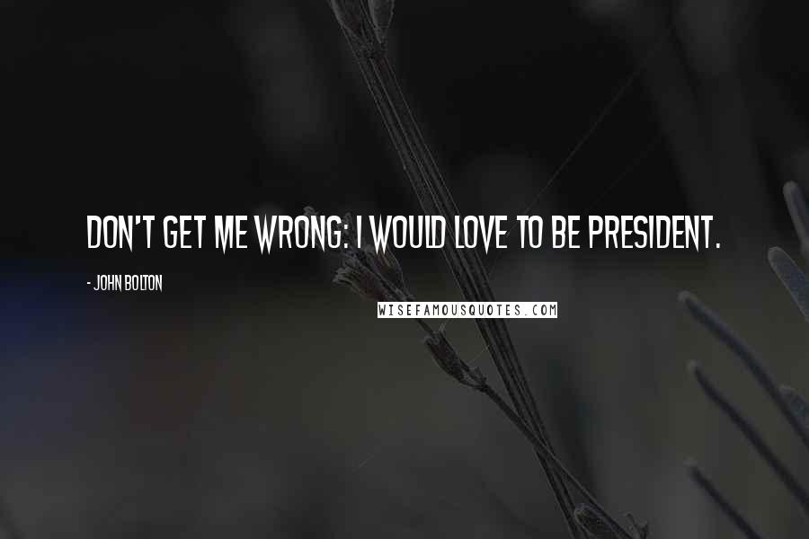 John Bolton Quotes: Don't get me wrong: I would love to be president.