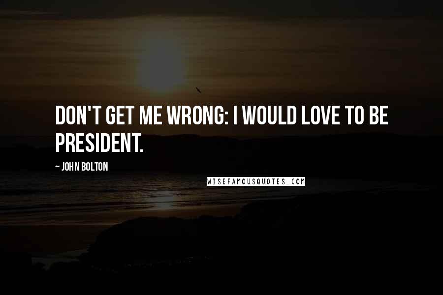 John Bolton Quotes: Don't get me wrong: I would love to be president.