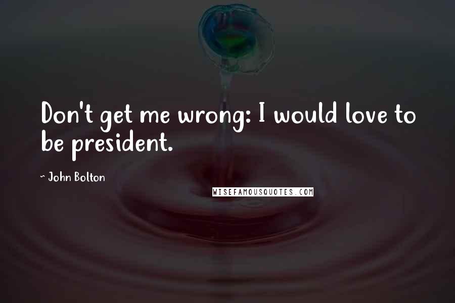 John Bolton Quotes: Don't get me wrong: I would love to be president.