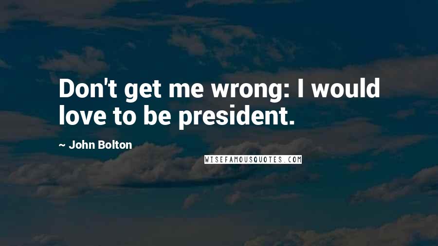 John Bolton Quotes: Don't get me wrong: I would love to be president.