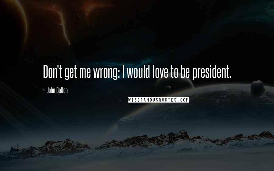 John Bolton Quotes: Don't get me wrong: I would love to be president.
