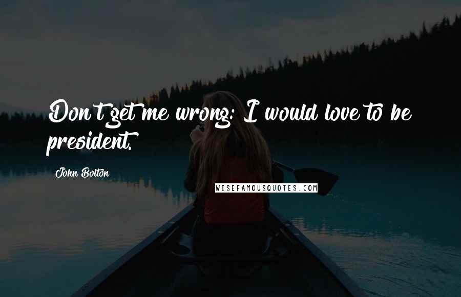 John Bolton Quotes: Don't get me wrong: I would love to be president.