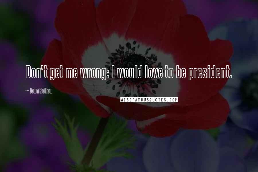 John Bolton Quotes: Don't get me wrong: I would love to be president.