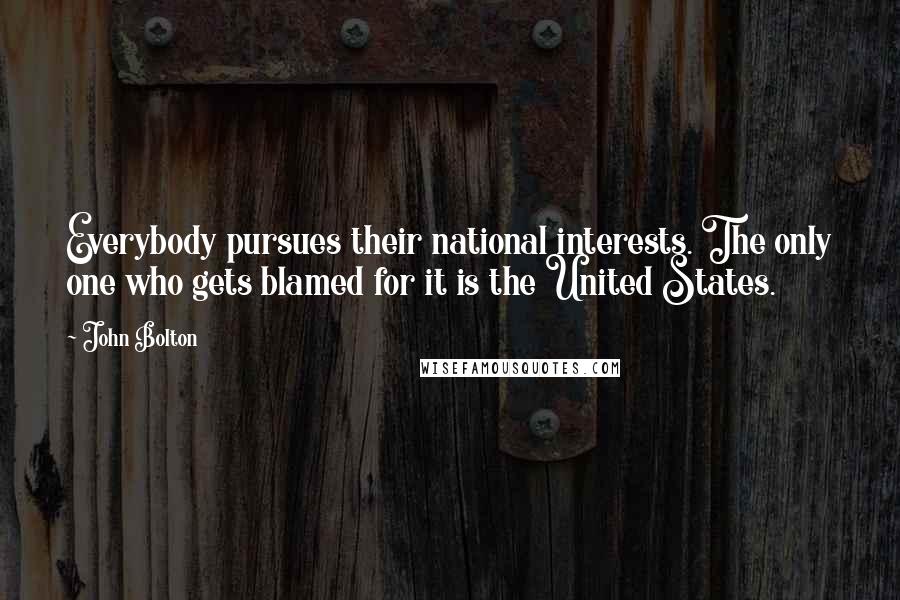 John Bolton Quotes: Everybody pursues their national interests. The only one who gets blamed for it is the United States.