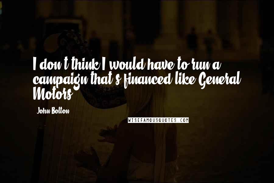 John Bolton Quotes: I don't think I would have to run a campaign that's financed like General Motors.