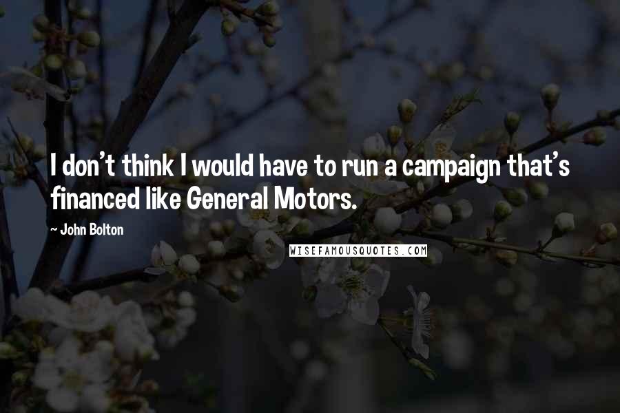 John Bolton Quotes: I don't think I would have to run a campaign that's financed like General Motors.
