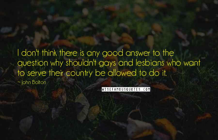 John Bolton Quotes: I don't think there is any good answer to the question why shouldn't gays and lesbians who want to serve their country be allowed to do it.