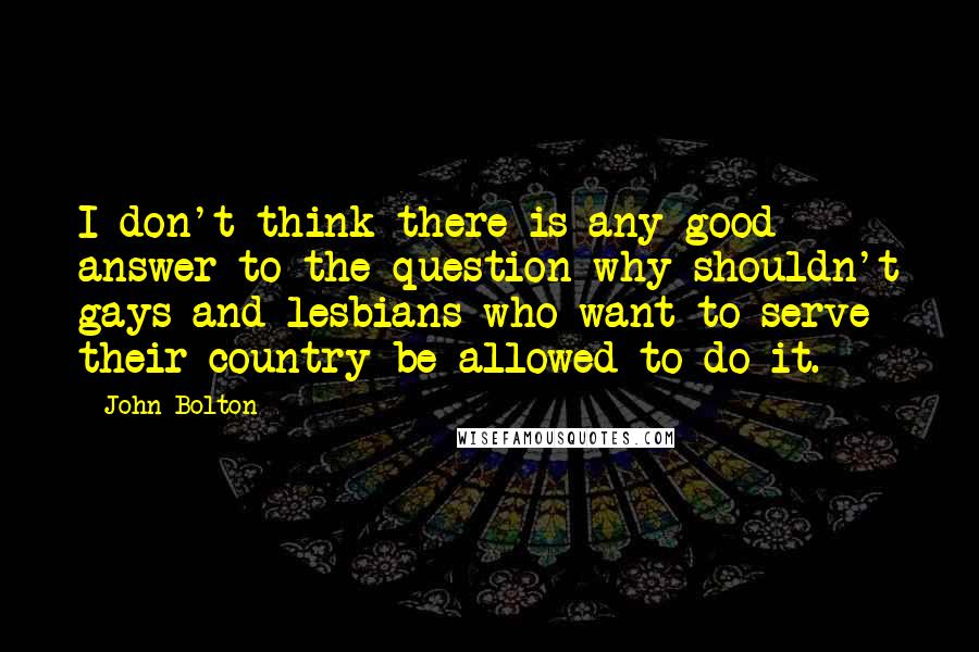 John Bolton Quotes: I don't think there is any good answer to the question why shouldn't gays and lesbians who want to serve their country be allowed to do it.