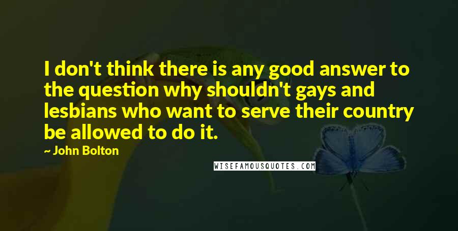 John Bolton Quotes: I don't think there is any good answer to the question why shouldn't gays and lesbians who want to serve their country be allowed to do it.