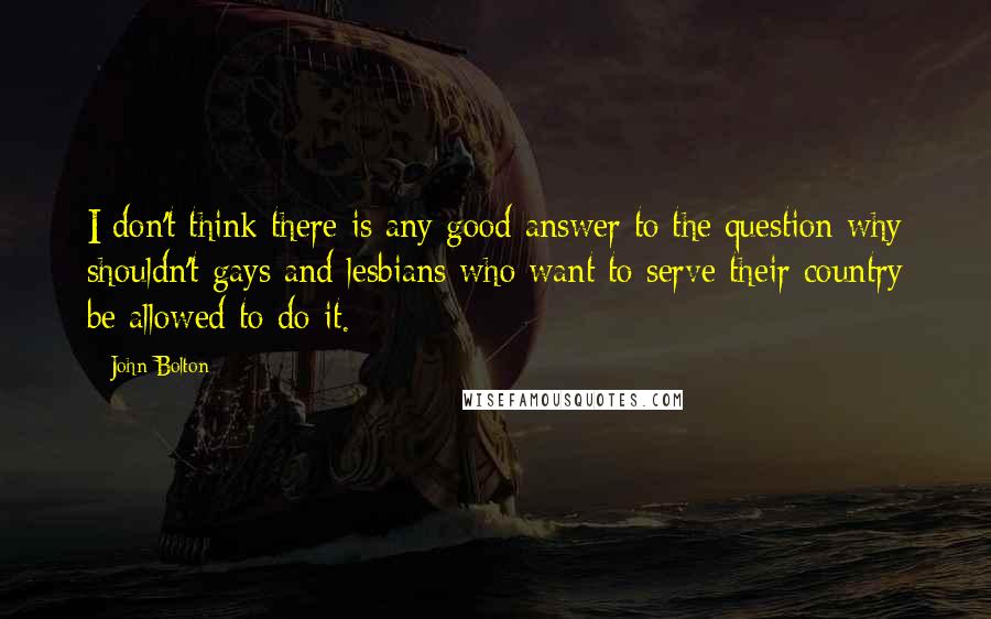 John Bolton Quotes: I don't think there is any good answer to the question why shouldn't gays and lesbians who want to serve their country be allowed to do it.