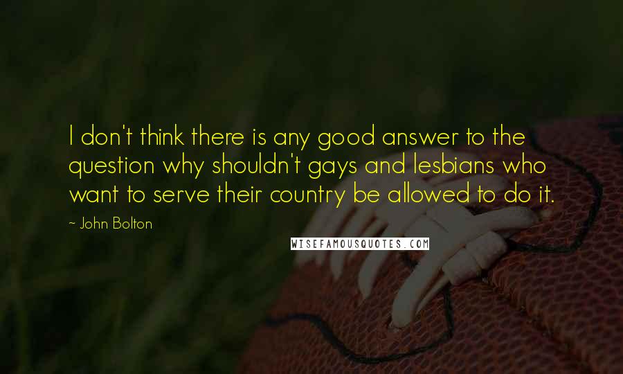 John Bolton Quotes: I don't think there is any good answer to the question why shouldn't gays and lesbians who want to serve their country be allowed to do it.