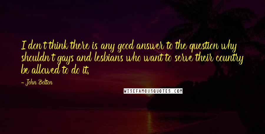 John Bolton Quotes: I don't think there is any good answer to the question why shouldn't gays and lesbians who want to serve their country be allowed to do it.