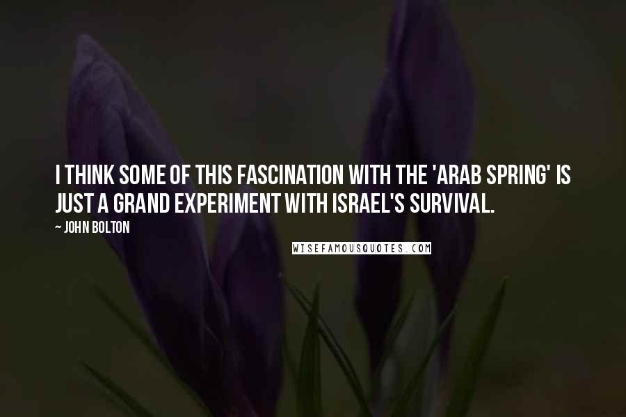 John Bolton Quotes: I think some of this fascination with the 'Arab Spring' is just a grand experiment with Israel's survival.