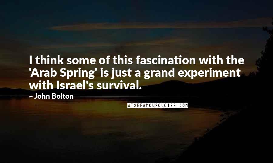 John Bolton Quotes: I think some of this fascination with the 'Arab Spring' is just a grand experiment with Israel's survival.