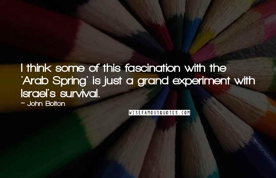 John Bolton Quotes: I think some of this fascination with the 'Arab Spring' is just a grand experiment with Israel's survival.