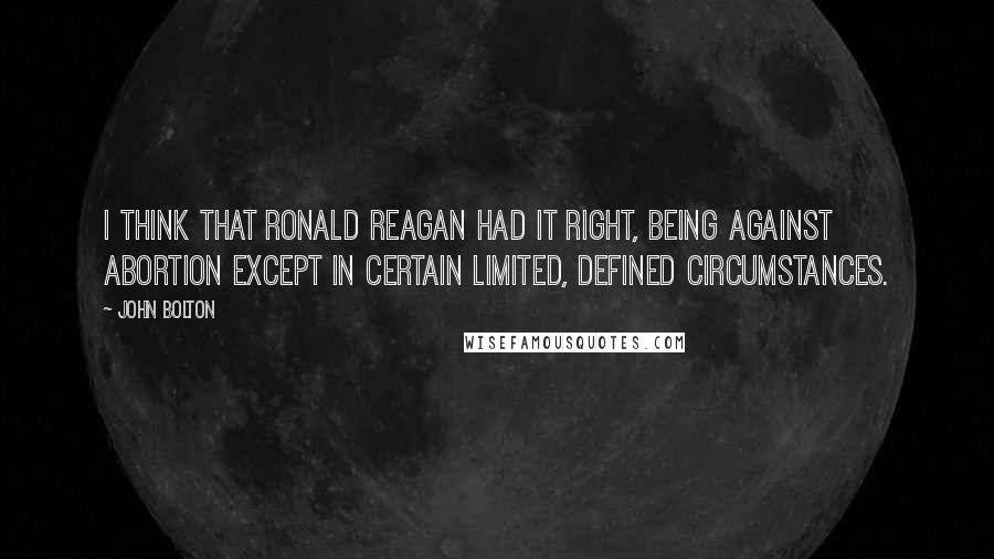 John Bolton Quotes: I think that Ronald Reagan had it right, being against abortion except in certain limited, defined circumstances.