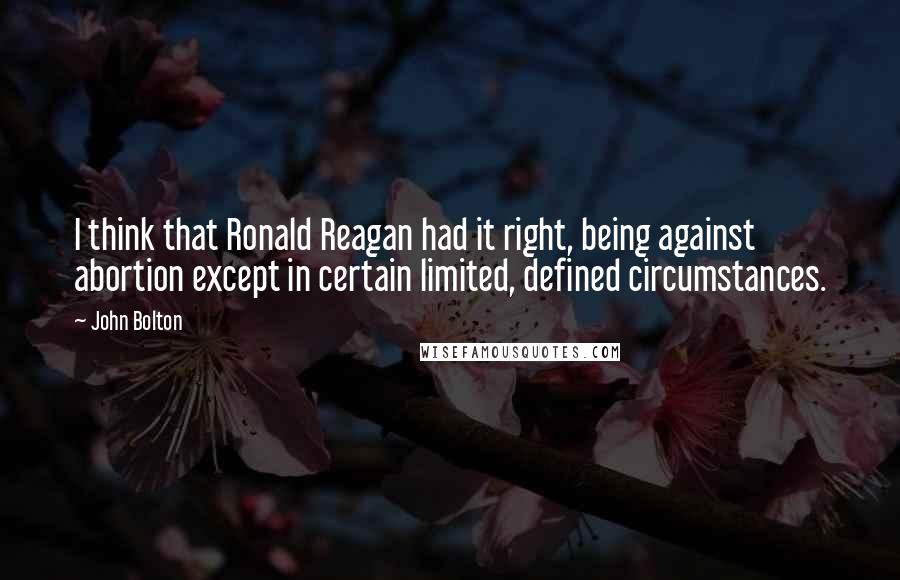 John Bolton Quotes: I think that Ronald Reagan had it right, being against abortion except in certain limited, defined circumstances.