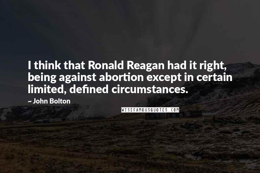 John Bolton Quotes: I think that Ronald Reagan had it right, being against abortion except in certain limited, defined circumstances.