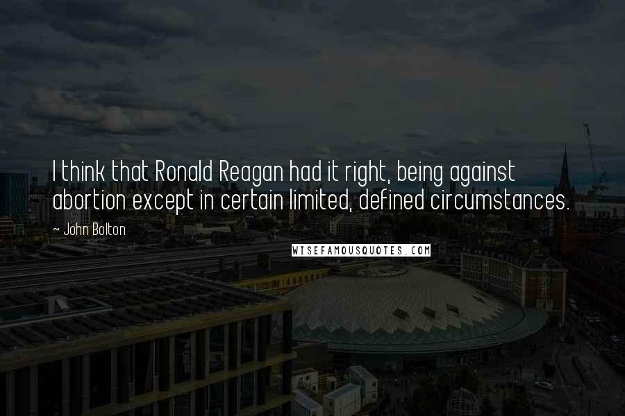 John Bolton Quotes: I think that Ronald Reagan had it right, being against abortion except in certain limited, defined circumstances.