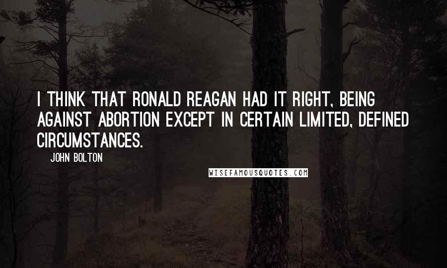 John Bolton Quotes: I think that Ronald Reagan had it right, being against abortion except in certain limited, defined circumstances.