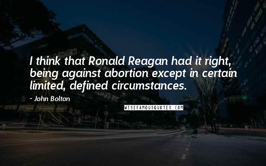 John Bolton Quotes: I think that Ronald Reagan had it right, being against abortion except in certain limited, defined circumstances.